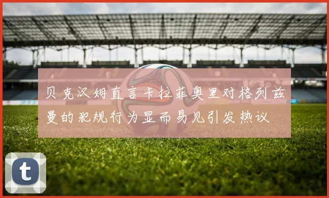 贝克汉姆直言卡拉菲奥里对格列兹曼的犯规行为显而易见引发热议