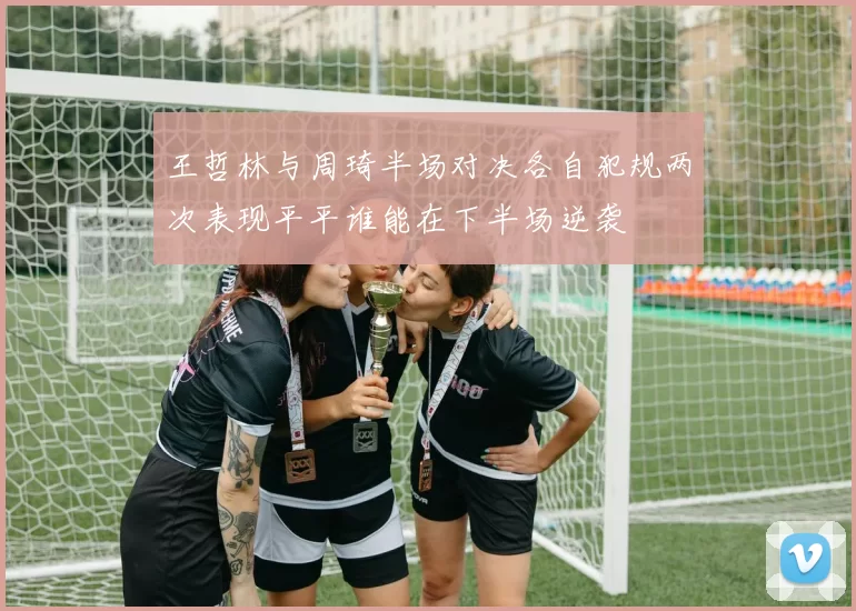 王哲林与周琦半场对决各自犯规两次表现平平谁能在下半场逆袭