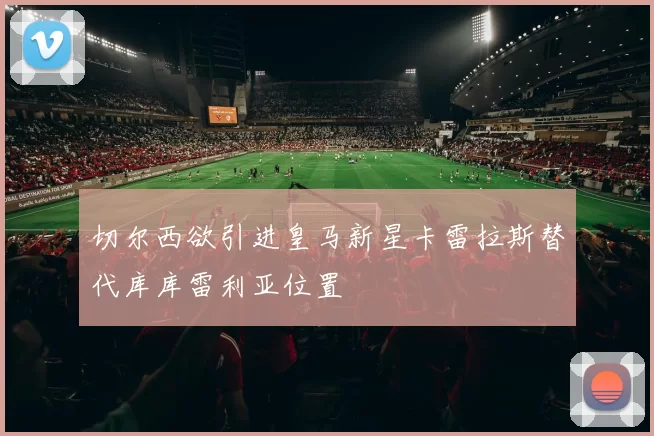 切尔西欲引进皇马新星卡雷拉斯替代库库雷利亚位置