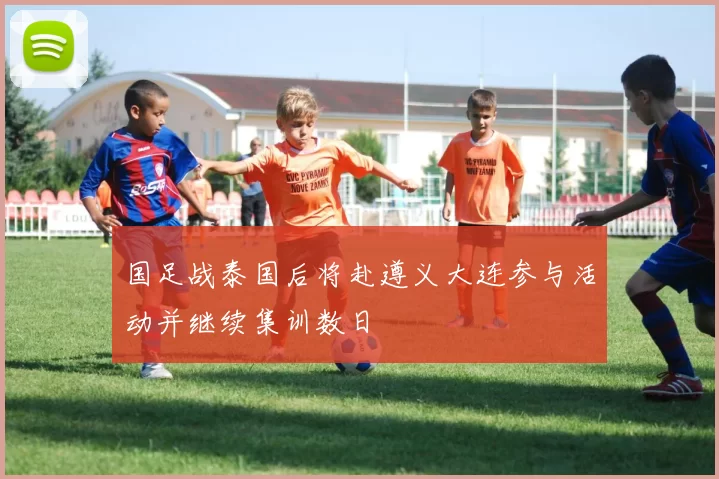 国足战泰国后将赴遵义大连参与活动并继续集训数日