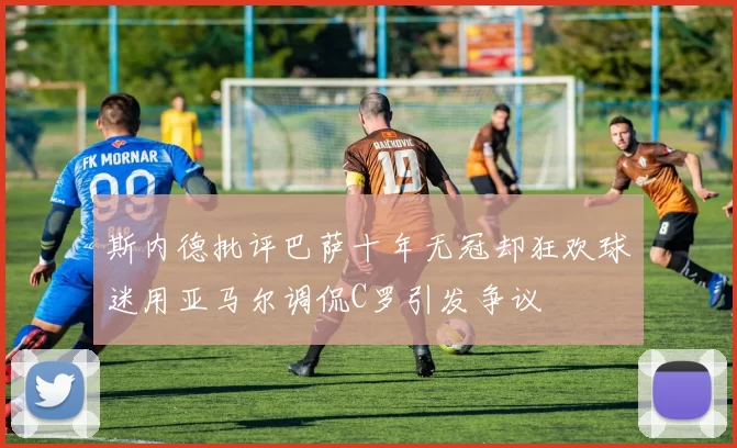 斯内德批评巴萨十年无冠却狂欢球迷用亚马尔调侃C罗引发争议