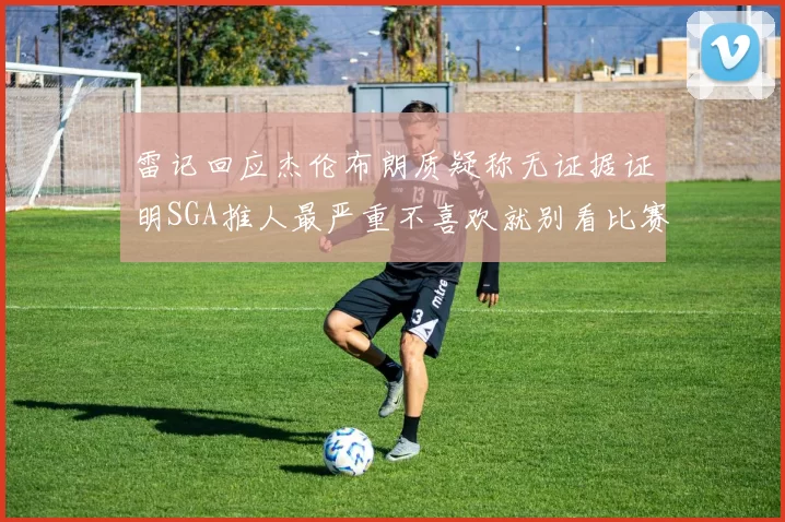 雷记回应杰伦布朗质疑称无证据证明SGA推人最严重不喜欢就别看比赛