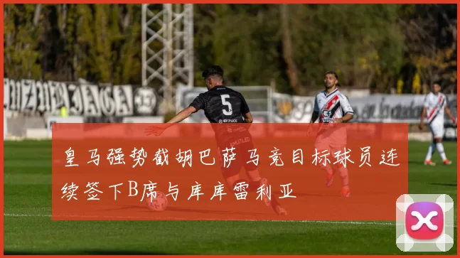 皇马强势截胡巴萨马竞目标球员连续签下B席与库库雷利亚