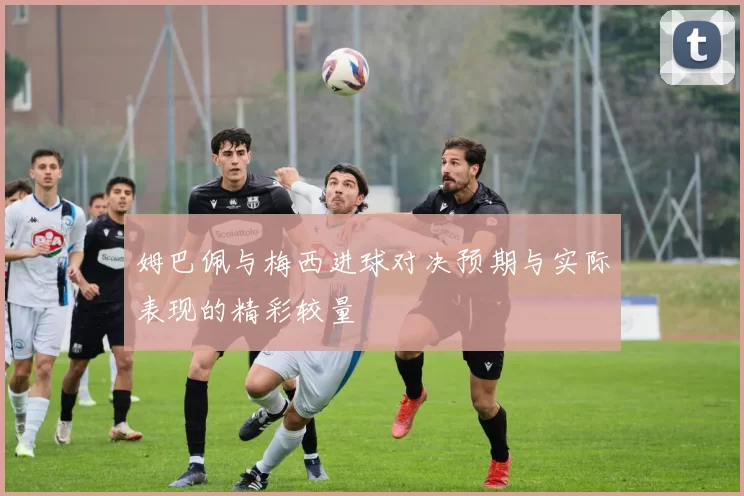 姆巴佩与梅西进球对决预期与实际表现的精彩较量