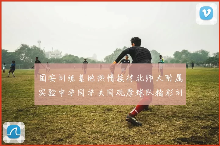 国安训练基地热情接待北师大附属实验中学同学共同观摩球队精彩训练活动