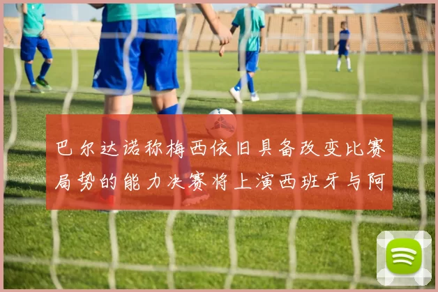 巴尔达诺称梅西依旧具备改变比赛局势的能力决赛将上演西班牙与阿根廷的对决