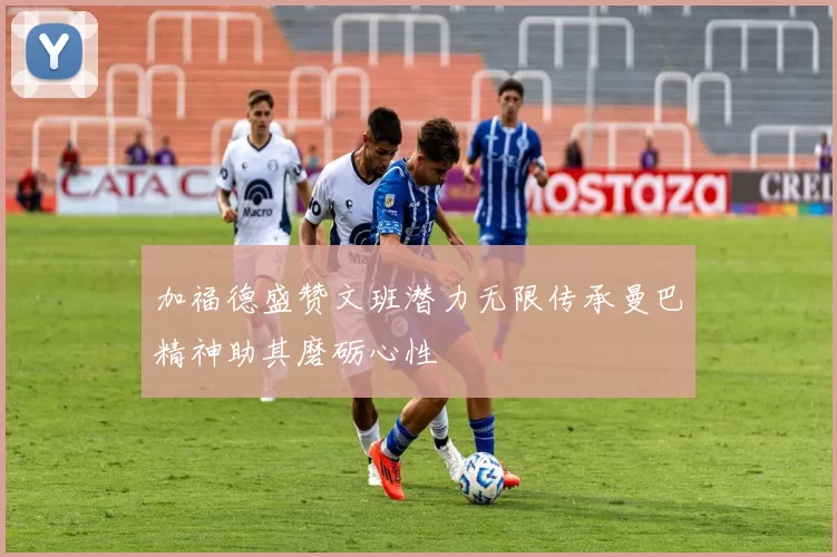 加福德盛赞文班潜力无限传承曼巴精神助其磨砺心性