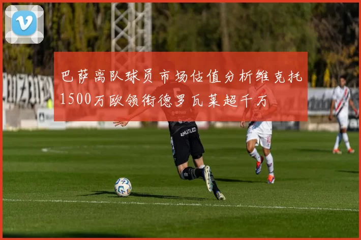 巴萨离队球员市场估值分析维克托1500万欧领衔德罗瓦莱超千万