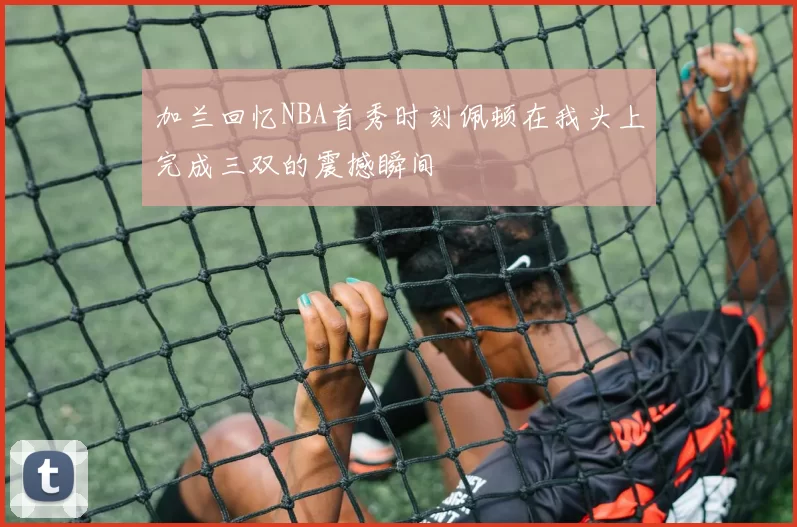 加兰回忆NBA首秀时刻佩顿在我头上完成三双的震撼瞬间