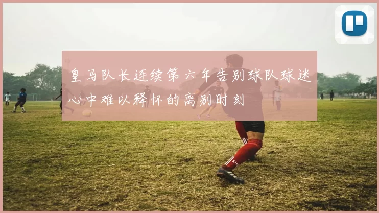 皇马队长连续第六年告别球队球迷心中难以释怀的离别时刻