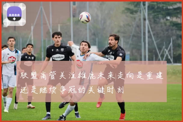 联盟高管关注雄鹿未来走向是重建还是继续争冠的关键时刻