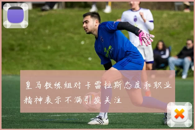 皇马教练组对卡雷拉斯态度和职业精神表示不满引发关注