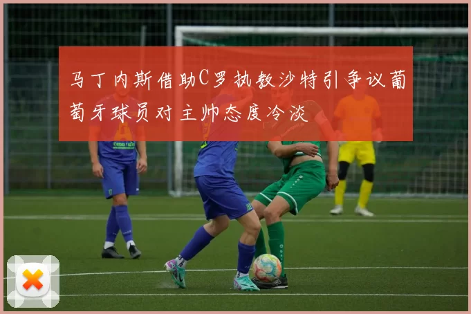 马丁内斯借助C罗执教沙特引争议葡萄牙球员对主帅态度冷淡