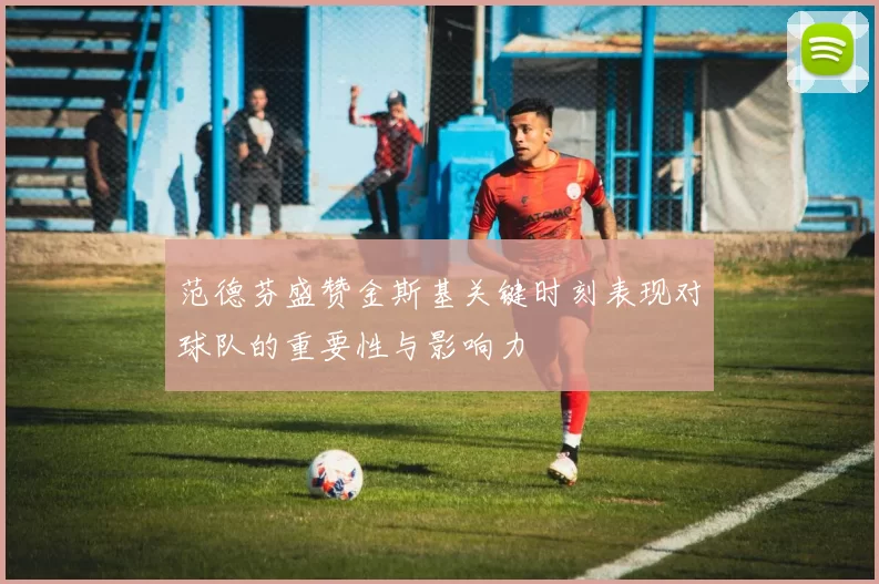 范德芬盛赞金斯基关键时刻表现对球队的重要性与影响力