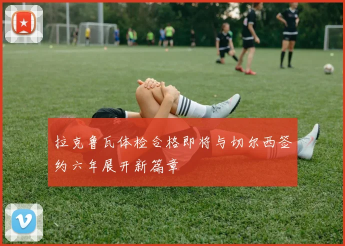 拉克鲁瓦体检合格即将与切尔西签约六年展开新篇章