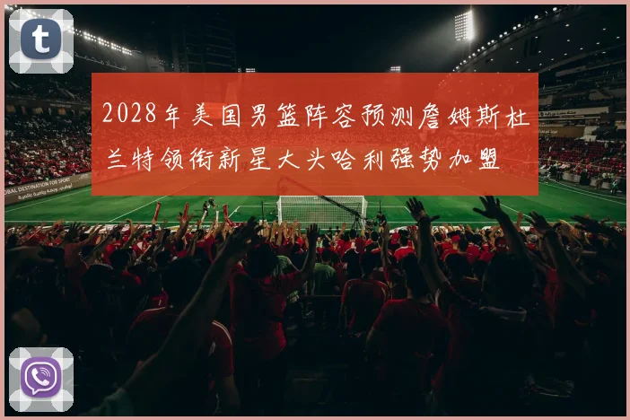 2028年美国男篮阵容预测詹姆斯杜兰特领衔新星大头哈利强势加盟